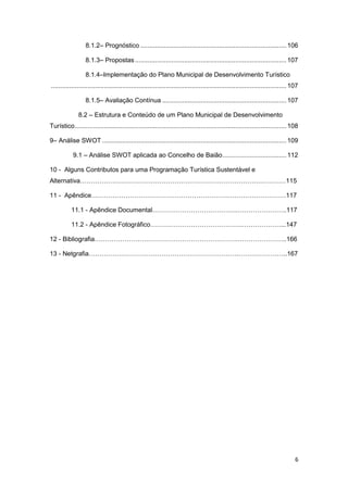 6
8.1.2– Prognóstico ................................................................................106
8.1.3– Propostas...................................................................................107
8.1.4–Implementação do Plano Municipal de Desenvolvimento Turístico
.................................................................................................................................107
8.1.5– Avaliação Contínua ....................................................................107
8.2 – Estrutura e Conteúdo de um Plano Municipal de Desenvolvimento
Turístico....................................................................................................................108
9– Análise SWOT .....................................................................................................109
9.1 – Análise SWOT aplicada ao Concelho de Baião...................................112
10 - Alguns Contributos para uma Programação Turística Sustentável e
Alternativa……………………………………………………………………………………115
11 - Apêndice……………………………………………………….………………………117
11.1 - Apêndice Documental………………………………….…………………..117
11.2 - Apêndice Fotográfico…………………………………….………………...147
12 - Bibliografia………………………………………………………….…………………..166
13 - Netgrafia…………………………………………………………….…………………..167
 