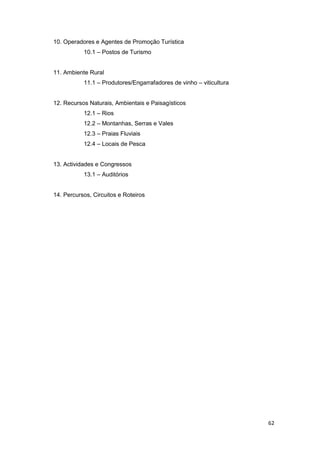 62
10. Operadores e Agentes de Promoção Turística
10.1 – Postos de Turismo
11. Ambiente Rural
11.1 – Produtores/Engarrafadores de vinho – viticultura
12. Recursos Naturais, Ambientais e Paisagísticos
12.1 – Rios
12.2 – Montanhas, Serras e Vales
12.3 – Praias Fluviais
12.4 – Locais de Pesca
13. Actividades e Congressos
13.1 – Auditórios
14. Percursos, Circuitos e Roteiros
 