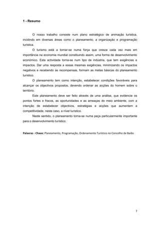 7
1 - Resumo
O nosso trabalho consiste num plano estratégico de animação turística,
incidindo em diversas áreas como o planeamento, a organização e programação
turística.
O turismo está a tornar-se numa força que cresce cada vez mais em
importância na economia mundial constituindo assim, uma forma de desenvolvimento
económico. Esta actividade torna-se num tipo de indústria, que tem exigências e
impactos. Dar uma resposta a essas mesmas exigências, minimizando os impactos
negativos e recebendo as recompensas, formam as metas básicas do planeamento
turístico.
O planeamento tem como intenção, estabelecer condições favoráveis para
alcançar os objectivos propostos, devendo ordenar as acções do homem sobre o
território.
Este planeamento deve ser feito através de uma análise, que evidencie os
pontos fortes e fracos, as oportunidades e as ameaças do meio ambiente, com a
intenção de estabelecer objectivos, estratégias e acções que aumentem a
competitividade, neste caso, a nível turístico.
Neste sentido, o planeamento torna-se numa peça particularmente importante
para o desenvolvimento turístico.
Palavras - Chave: Planeamento, Programação, Ordenamento Turístico no Concelho de Baião
 