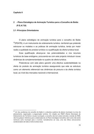72
Capítulo II
2 - Plano Estratégico de Animação Turística para o Concelho de Baião
(P.E.A.T.B)
2.1 -Princípios Orientadores
O plano estratégico de animação turística para o concelho de Baião
24
(PEATB), é um instrumento de ordenamento turístico -territorial que pretende
estruturar os modelos e as práticas de animação turística, tendo por maior
razão a qualidade do produto turístico e a qualificação da oferta turística local.
Essa qualificação alicerça-se nas potencialidades e nos recursos
turísticos de base endógena, procurando-se com este projecto introduzir novas
dinâmicas de complementaridade no quadro de oferta turística.
Pretende-se com este plano garantir uma efectiva sustentabilidade na
oferta do produto de animação turística assegurando que este se estruture
como um elemento referencial nas dinâmicas da procura e da oferta turística
local, ao nível dos mercados nacional e internacional.
24
Um dos problemas do concelho de Baião é a absoluta ausência de planos municipais na área do
planeamento, organização e programação turística. Em relação aos PMOT (Planos Municipais de
Ordenamento do Território à escala municipal), o concelho não tem ainda instruído a revisão do PDM,
não há qualquer referência para a elaboração de um Plano Estratégico Concelhio, bem como não existe
nenhuma carta municipal para o turismo. Consideramos ser esta, uma das falhas estruturantes
condicionadora de todo o nicho turístico local.
 