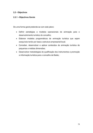 73
2.2 - Objectivos
2.2.1 - Objectivos Gerais
De uma forma geral pretende-se com este plano:
 Definir estratégias e modelos operacionais de animação para o
desenvolvimento turístico do concelho;
 Elaborar modelos programáticos de animação turística que sejam
exequíveis tendo por base a estrutura empresarial local;
 Conceber, desenvolver e aplicar conteúdos de animação turística de
pequenas e médias dimensões;
 Desenvolver metodologias de qualificação dos instrumentos e promoção
e informação turística para o concelho de Baião;
 