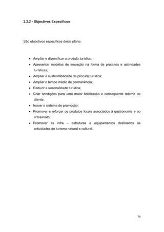 74
2.2.2 - Objectivos Específicos
São objectivos específicos deste plano:
 Ampliar e diversificar o produto turístico;
 Apresentar modelos de inovação na forma de produtos e actividades
turísticas;
 Ampliar a sustentabilidade da procura turística;
 Ampliar o tempo médio de permanência;
 Reduzir a sazonalidade turística;
 Criar condições para uma maior fidelização e consequente retorno do
cliente;
 Inovar o sistema de promoção;
 Promover e reforçar os produtos locais associados à gastronomia e ao
artesanato;
 Promover as infra – estruturas e equipamentos destinados às
actividades de turismo natural e cultural.
 