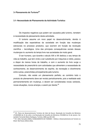 75
3- Planeamento do Turismo25
3.1- Necessidade de Planeamento da Actividade Turística
Os impactos negativos que podem ser causados pelo turismo, remetem
à necessidade de planeamento desta actividade.
O turismo assume um novo papel no desenvolvimento, devido à
modificação das expectativas da sociedade em função das mudanças
estruturais no processo produtivo, que ocorrem em função da revolução
científica – tecnológica. Uma das principais consequências sociais dessas
mudanças é o aumento do tempo livre nas sociedades de modo geral.
O ser humano, que durante o século XIX e XX dedicou o seu tempo de
vida ao trabalho, que tem vindo a ser substituído por máquinas e robôs, passou
a dispor de menos horas de trabalho, e com o aumento do livre surge a
necessidade de preenchê-lo com actividades que alimentem a necessidade de
conhecimento, do desenvolvimento do espírito, da recreação e divertimento
entre outras, preenchidas principalmente pelo turismo.
Contudo, não existe um planeamento perfeito; ao contrário todo o
produto de planeamento deve ser revisto periodicamente, pois a realidade está
permanentemente em mudança, e devem ser consideradas novas variáveis,
novas situações, novos arranjos, e assim por diante.26
25
Cfr. Plano de Desenvolvimento Turístico do Vale do Douro. Resolução de Conselho de Ministros
nº139/2003 de 31 de Julho e da Resolução de Conselho de Ministros nº5/2004 de 15 de Janeiro. Ver
também Fernando Matos Rodrigues, Turismo, 2004, pp.102-103.
26
Cfr. DIAS, Reinaldo (2003), PLANEJAMENTO DO TURISMO – Política e Desenvolvimento do Turismo no
Brasil. São Paulo, Editora Atlas.
 