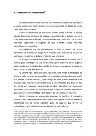 76
3.2- Importância do Planeamento27
O planeamento assume-se como uma ferramenta importante para tornar
o sector turístico um factor decisivo no desenvolvimento em todos os níveis:
local, regional ou nacional.
Como as tendências da actividade turística estão a mudar, o turismo
caracterizado pelo consumo de massa, essencialmente o turismo de sol e
praia, está a ser substituído por um turismo alternativo, com uma procura cada
vez mais segmentada e exigente, em que a oferta é cada vez mais
especializada e competitiva.
As mudanças que se intensificaram no final do século XX, e que
permitiram um aumento do tempo livre, levaram a um aumento da procura de
actividades recreativas e de lazer, incluindo aqui o turismo.
O aumento do tempo livre, gera novas necessidades humanas, que o
turismo pode satisfazer na sua maior parte como: conhecer novos lugares,
usos e costumes, a história da evolução do homem, o descanso, a prática de
desportos ao ar livre, entre outras.
O turismo hoje, apresenta cada vez mais, uma maior diversificação da
oferta, e cada vez mais se consolidam os grupos homogéneos (terceira idade,
eco turistas, turismo rural etc.), que configuram uma procura diferente e um
mercado cada vez mais diversificado. Esta é uma realidade que deve ser tida
em conta em qualquer planeamento turístico: identificar os segmentos
específicos que poderão ser trabalhados com a oferta de produtos específicos,
que atendam às necessidades e aos desejos de uma procura localizada.
Sendo o turismo um consumidor intensivo do território, é necessário
planear o seu desenvolvimento numa óptica que aponte quais os objectivos
económicos que se deseja alcançar, quais os espaços que devem ser
protegidos e qual a identidade que será adquirida ou fortalecida.
27
Cfr. Portugal. Plano de Desenvolvimento Regional 2000-2006. Lisboa, Ministério do Planeamento,
1999. O Plano de Desenvolvimento Regional (PDR) considera que o desenvolvimento sustentável que se
perspectiva para o próximo século apoia-se simultaneamente na prosperidade económica e na equidade
social e ambiental. A relação entre estas componentes não pode ser encarada como fonte de conflitos
mas antes como um compromisso potenciador de novas soluções para a realização da coesão
económica e social. O Plano de Desenvolvimento Regional assume três domínios proprietários de
intervenção – o potencial humano, as actividades produtivas e a valorização do território.
 