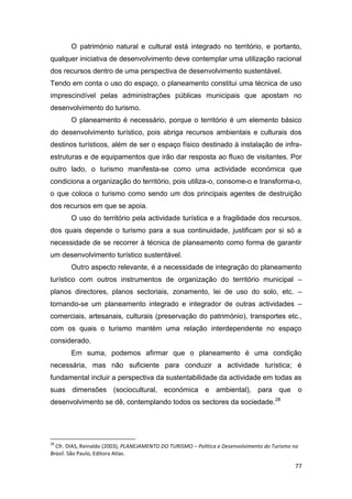 77
O património natural e cultural está integrado no território, e portanto,
qualquer iniciativa de desenvolvimento deve contemplar uma utilização racional
dos recursos dentro de uma perspectiva de desenvolvimento sustentável.
Tendo em conta o uso do espaço, o planeamento constitui uma técnica de uso
imprescindível pelas administrações públicas municipais que apostam no
desenvolvimento do turismo.
O planeamento é necessário, porque o território é um elemento básico
do desenvolvimento turístico, pois abriga recursos ambientais e culturais dos
destinos turísticos, além de ser o espaço físico destinado à instalação de infra-
estruturas e de equipamentos que irão dar resposta ao fluxo de visitantes. Por
outro lado, o turismo manifesta-se como uma actividade económica que
condiciona a organização do território, pois utiliza-o, consome-o e transforma-o,
o que coloca o turismo como sendo um dos principais agentes de destruição
dos recursos em que se apoia.
O uso do território pela actividade turística e a fragilidade dos recursos,
dos quais depende o turismo para a sua continuidade, justificam por si só a
necessidade de se recorrer à técnica de planeamento como forma de garantir
um desenvolvimento turístico sustentável.
Outro aspecto relevante, é a necessidade de integração do planeamento
turístico com outros instrumentos de organização do território municipal –
planos directores, planos sectoriais, zonamento, lei de uso do solo, etc. –
tornando-se um planeamento integrado e integrador de outras actividades –
comerciais, artesanais, culturais (preservação do património), transportes etc.,
com os quais o turismo mantém uma relação interdependente no espaço
considerado.
Em suma, podemos afirmar que o planeamento é uma condição
necessária, mas não suficiente para conduzir a actividade turística; é
fundamental incluir a perspectiva da sustentabilidade da actividade em todas as
suas dimensões (sociocultural, económica e ambiental), para que o
desenvolvimento se dê, contemplando todos os sectores da sociedade.28
28
Cfr. DIAS, Reinaldo (2003), PLANEJAMENTO DO TURISMO – Política e Desenvolvimento do Turismo no
Brasil. São Paulo, Editora Atlas.
 