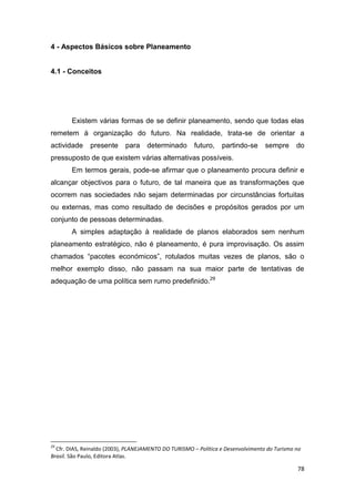 78
4 - Aspectos Básicos sobre Planeamento
4.1 - Conceitos
Existem várias formas de se definir planeamento, sendo que todas elas
remetem à organização do futuro. Na realidade, trata-se de orientar a
actividade presente para determinado futuro, partindo-se sempre do
pressuposto de que existem várias alternativas possíveis.
Em termos gerais, pode-se afirmar que o planeamento procura definir e
alcançar objectivos para o futuro, de tal maneira que as transformações que
ocorrem nas sociedades não sejam determinadas por circunstâncias fortuitas
ou externas, mas como resultado de decisões e propósitos gerados por um
conjunto de pessoas determinadas.
A simples adaptação à realidade de planos elaborados sem nenhum
planeamento estratégico, não é planeamento, é pura improvisação. Os assim
chamados “pacotes económicos”, rotulados muitas vezes de planos, são o
melhor exemplo disso, não passam na sua maior parte de tentativas de
adequação de uma política sem rumo predefinido.29
29
Cfr. DIAS, Reinaldo (2003), PLANEJAMENTO DO TURISMO – Política e Desenvolvimento do Turismo no
Brasil. São Paulo, Editora Atlas.
 