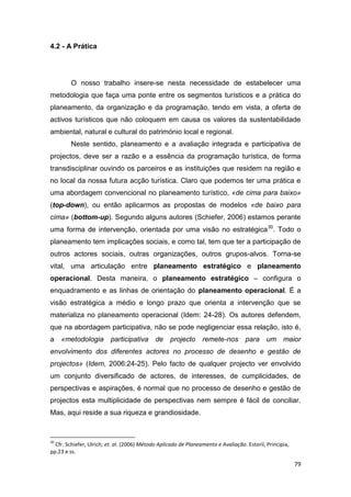 79
4.2 - A Prática
O nosso trabalho insere-se nesta necessidade de estabelecer uma
metodologia que faça uma ponte entre os segmentos turísticos e a prática do
planeamento, da organização e da programação, tendo em vista, a oferta de
activos turísticos que não coloquem em causa os valores da sustentabilidade
ambiental, natural e cultural do património local e regional.
Neste sentido, planeamento e a avaliação integrada e participativa de
projectos, deve ser a razão e a essência da programação turística, de forma
transdisciplinar ouvindo os parceiros e as instituições que residem na região e
no local da nossa futura acção turística. Claro que podemos ter uma prática e
uma abordagem convencional no planeamento turístico, «de cima para baixo»
(top-down), ou então aplicarmos as propostas de modelos «de baixo para
cima» (bottom-up). Segundo alguns autores (Schiefer, 2006) estamos perante
uma forma de intervenção, orientada por uma visão no estratégica30
. Todo o
planeamento tem implicações sociais, e como tal, tem que ter a participação de
outros actores sociais, outras organizações, outros grupos-alvos. Torna-se
vital, uma articulação entre planeamento estratégico e planeamento
operacional. Desta maneira, o planeamento estratégico – configura o
enquadramento e as linhas de orientação do planeamento operacional. É a
visão estratégica a médio e longo prazo que orienta a intervenção que se
materializa no planeamento operacional (Idem: 24-28). Os autores defendem,
que na abordagem participativa, não se pode negligenciar essa relação, isto é,
a «metodologia participativa de projecto remete-nos para um maior
envolvimento dos diferentes actores no processo de desenho e gestão de
projectos» (Idem, 2006:24-25). Pelo facto de qualquer projecto ver envolvido
um conjunto diversificado de actores, de interesses, de cumplicidades, de
perspectivas e aspirações, é normal que no processo de desenho e gestão de
projectos esta multiplicidade de perspectivas nem sempre é fácil de conciliar.
Mas, aqui reside a sua riqueza e grandiosidade.
30
Cfr. Schiefer, Ulrich; et. al. (2006) Método Aplicado de Planeamento e Avaliação. Estoril, Principia,
pp.23 e ss.
 