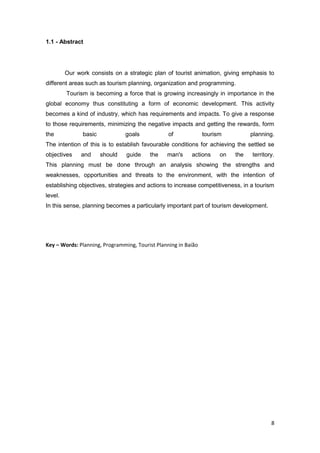 8
1.1 - Abstract
Our work consists on a strategic plan of tourist animation, giving emphasis to
different areas such as tourism planning, organization and programming.
Tourism is becoming a force that is growing increasingly in importance in the
global economy thus constituting a form of economic development. This activity
becomes a kind of industry, which has requirements and impacts. To give a response
to those requirements, minimizing the negative impacts and getting the rewards, form
the basic goals of tourism planning.
The intention of this is to establish favourable conditions for achieving the settled se
objectives and should guide the man's actions on the territory.
This planning must be done through an analysis showing the strengths and
weaknesses, opportunities and threats to the environment, with the intention of
establishing objectives, strategies and actions to increase competitiveness, in a tourism
level.
In this sense, planning becomes a particularly important part of tourism development.
Key – Words: Planning, Programming, Tourist Planning in Baião
 