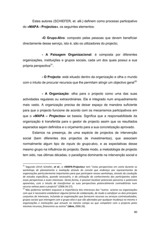 80
Estes autores (SCHIEFER, et. alli.) definem como processo participativo
do «MAPA - Projectos», os seguintes elementos:
-O Grupo-Alvo: composto pelas pessoas que devem beneficiar
directamente desse serviço, isto é, são os utilizadores do projecto;
- A Paisagem Organizacional: é composta por diferentes
organizações, instituições e grupos sociais, cada um dos quais possui a sua
própria perspectiva31
.
- O Projecto: está situado dentro da organização e olha o mundo
com o intuito de procurar recursos que lhe permitam atingir um objectivo geral32
- A Organização: olha para o projecto como uma das suas
actividades regulares ou extraordinárias. Ele é integrado num enquadramento
mais vasto. A organização precisa de deixar espaço de manobra suficiente
para que o projecto funcione de acordo com os mecanismos participativos em
que o «MAPA – Projectos» se baseia. Significa que a responsabilidade da
organização é transferida para o gestor de projecto assim que os resultados
esperados sejam definidos e o orçamento para a sua concretização aprovado.
Estamos na presença, de uma espécie de projectos de intervenção
social (bem diferentes dos projectos de investimentos), que associam
normalmente algum tipo de inputs do grupo-alvo, e as expectativas desse
mesmo grupo na influência do projecto. Deste modo, a metodologia de projecto
tem sido, nas últimas décadas, o paradigma dominante na intervenção social e
31
Segundo Ulrich Schiefer, et al., o «MAPA-Projectos» tem “estas perspectivas em conta durante os
workshops de planeamento e avaliação através do convite que endereça aos representantes de
organizações particularmente importantes para que participem nesses workshops, através da condução
de estudos específicos, quando necessário, e da utilização do conhecimento dos participantes sobre
essas perspectivas e esses interesses. Desta forma, é possível localizar potenciais parceiros e potenciais
oponentes, com o intuito de transformar as suas perspectivas potencialmente contraditórias num
recurso valioso para o projecto” (2006:26-27).
32
Não podemos também esquecer a importância dos interesses dos “outros actores ou organizações
com que é necessário estabelecer alguma forma de colaboração, de modo a satisfazer os dois principais
conjuntos de interesses, incluindo as organizações que fornecem recursos ou serviços contratualizados,
grupos sociais que interagem com o grupo-alvo e que são afectados por qualquer mudança no mesmo e
organizações e instituições que actuam no mesmo campo ou que competem com o projecto pelos
mesmos recursos, financeiros ou outros” (Idem, 2006:26).
 