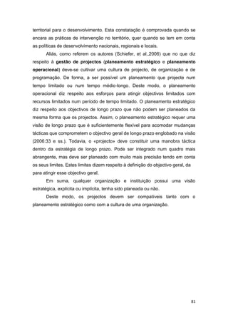81
territorial para o desenvolvimento. Esta constatação é comprovada quando se
encara as práticas de intervenção no território, quer quando se tem em conta
as políticas de desenvolvimento nacionais, regionais e locais.
Aliás, como referem os autores (Schiefer, et al.,2006) que no que diz
respeito à gestão de projectos (planeamento estratégico e planeamento
operacional) deve-se cultivar uma cultura de projecto, de organização e de
programação. De forma, a ser possível um planeamento que projecte num
tempo limitado ou num tempo médio-longo. Deste modo, o planeamento
operacional diz respeito aos esforços para atingir objectivos limitados com
recursos limitados num período de tempo limitado. O planeamento estratégico
diz respeito aos objectivos de longo prazo que não podem ser planeados da
mesma forma que os projectos. Assim, o planeamento estratégico requer uma
visão de longo prazo que é suficientemente flexível para acomodar mudanças
tácticas que comprometem o objectivo geral de longo prazo englobado na visão
(2006:33 e ss.). Todavia, o «projecto» deve constituir uma manobra táctica
dentro da estratégia de longo prazo. Pode ser integrado num quadro mais
abrangente, mas deve ser planeado com muito mais precisão tendo em conta
os seus limites. Estes limites dizem respeito à definição do objectivo geral, da
para atingir esse objectivo geral.
Em suma, qualquer organização e instituição possui uma visão
estratégica, explícita ou implícita, tenha sido planeada ou não.
Deste modo, os projectos devem ser compatíveis tanto com o
planeamento estratégico como com a cultura de uma organização.
 