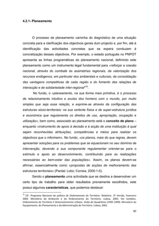 82
4.2.1- Planeamento
O processo de planeamento caminha do diagnóstico de uma situação
concreta para a clarificação dos objectivos gerais dum projecto e, por fim, até à
identificação das actividades concretas que se espera conduzam à
concretização desses objectivos. Por exemplo, o estado português no PNPOT
apresenta as linhas programáticas do planeamento nacional, definindo este
planeamento como um instrumento legal fundamental para «reforçar a coesão
nacional, através do combate às assimetrias regionais, da valorização dos
recursos endógenos, em particular dos ambientais e culturais, da consolidação
das vantagens competitivas de cada região e do fomento das relações de
interacção e de solidariedade inter-regional»33
.
No fundo, o «planeamento, na sua forma mais primitiva, é o processo
de relacionamento intuitivo e avulso dos homens com o mundo, por muito
simples que seja essa relação, e exprime-se através da configuração das
estruturas sócio-territoriais: na sua vertente física e de super-estrutura jurídica
e económica que regulamenta os direitos de uso, apropriação, ocupação e
utilização», bem como, associado ao planeamento está o conceito de plano –
enquanto «instrumento de apoio à decisão e à acção de uma instituição à qual
sejam reconhecidas atribuições, competências e meios para realizar os
objectivos que o informam». No fundo, «os planos, mais do que regras, devem
apresentar soluções para os problemas que se equacionam no seu domínio de
intervenção, devendo a sua componente regulamentar orientar-se para o
estímulo e apoio ao desenvolvimento, contribuindo para as realizações
necessárias ao bem-estar das populações». Assim, os planos devem-se
afirmar, essencialmente como «propostas de acções de melhoramento das
estruturas territoriais» (Pardal; Lobo; Correia, 2000:1-5).
Sendo o planeamento uma actividade que se destina a desenvolver um
certo tipo de trabalho para obter resultados previamente escolhidos, este
possui algumas características, que podemos destacar:
33
Cfr. Programa Nacional da política de Ordenamento do Território. Relatório. 2ª Versão, Fevereiro
2005. Ministério do Ambiente e do Ordenamento do Território. Lisboa, 2005. Ver também,
Ordenamento do Território E Desenvolvimento Urbano. Visão do Quadriénio (1995-1999). Ministério do
Equipamento, do Planeamento e da Administração do Território. Lisboa, 2001.
 