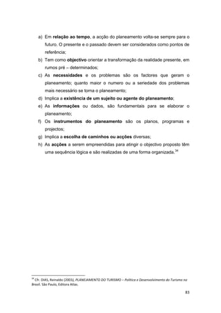 83
a) Em relação ao tempo, a acção do planeamento volta-se sempre para o
futuro. O presente e o passado devem ser considerados como pontos de
referência;
b) Tem como objectivo orientar a transformação da realidade presente, em
rumos pré – determinados;
c) As necessidades e os problemas são os factores que geram o
planeamento; quanto maior o numero ou a seriedade dos problemas
mais necessário se torna o planeamento;
d) Implica a existência de um sujeito ou agente do planeamento;
e) As informações ou dados, são fundamentais para se elaborar o
planeamento;
f) Os instrumentos do planeamento são os planos, programas e
projectos;
g) Implica a escolha de caminhos ou acções diversas;
h) As acções a serem empreendidas para atingir o objectivo proposto têm
uma sequência lógica e são realizadas de uma forma organizada.34
34
Cfr. DIAS, Reinaldo (2003), PLANEJAMENTO DO TURISMO – Política e Desenvolvimento do Turismo no
Brasil. São Paulo, Editora Atlas.
 