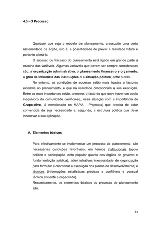 84
4.3 - O Processo
Qualquer que seja o modelo de planeamento, pressupõe uma certa
racionalidade da acção, isto é, a possibilidade de prever a realidade futura e
portanto alterá-la.
O sucesso ou fracasso do planeamento está ligado em grande parte à
escolha das variáveis. Algumas variáveis que devem ser sempre consideradas
são: a organização administrativa, o planeamento financeiro e orçamento,
o grau de influência das instituições e a situação política, entre outras.
No entanto, as condições de sucesso estão mais ligadas a factores
externos ao planeamento, e que na realidade condicionam a sua execução.
Entre os mais importantes estão, primeiro, o facto de que deve haver um apoio
inequívoco da comunidade (verifica-se, essa situação com a importância do
Grupo-Alvo, já mencionado no MAPA - Projectos) que precisa de estar
convencida da sua necessidade e, segundo, a estrutura politica que deve
incentivar a sua aplicação.
A. Elementos básicos
Para efectivamente se implementar um processo de planeamento, são
necessárias condições favoráveis, em termos institucionais (apoio
político e participação tanto popular quanto dos órgãos do governo e
fundamentação jurídica), administrativos (necessidade de organização
para formular e coordenar a execução dos planos de desenvolvimento) e
técnicos (informações estatísticas precisas e confiáveis e pessoal
técnico eficiente e capacitado).
Resumidamente, os elementos básicos do processo de planeamento
são:
 