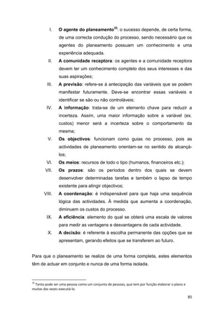 85
I. O agente do planeamento35
: o sucesso depende, de certa forma,
de uma correcta condução do processo, sendo necessário que os
agentes do planeamento possuam um conhecimento e uma
experiência adequada.
II. A comunidade receptora: os agentes e a comunidade receptora
devem ter um conhecimento completo dos seus interesses e das
suas aspirações;
III. A previsão: refere-se á antecipação das variáveis que se podem
manifestar futuramente. Deve-se encontrar essas variáveis e
identificar se são ou não controláveis;
IV. A informação: trata-se de um elemento chave para reduzir a
incerteza. Assim, uma maior informação sobre a variável (ex.
custos) menor será a incerteza sobre o comportamento da
mesma;
V. Os objectivos: funcionam como guias no processo, pois as
actividades de planeamento orientam-se no sentido de alcançá-
los;
VI. Os meios: recursos de todo o tipo (humanos, financeiros etc.);
VII. Os prazos: são os períodos dentro dos quais se devem
desenvolver determinadas tarefas e também o lapso de tempo
existente para atingir objectivos;
VIII. A coordenação: é indispensável para que haja uma sequência
lógica das actividades. À medida que aumenta a coordenação,
diminuem os custos do processo.
IX. A eficiência: elemento do qual se obterá uma escala de valores
para medir as vantagens e desvantagens de cada actividade.
X. A decisão: é referente à escolha permanente das opções que se
apresentam, gerando efeitos que se transferem ao futuro.
Para que o planeamento se realize de uma forma completa, estes elementos
têm de actuar em conjunto e nunca de uma forma isolada.
35
Tanto pode ser uma pessoa como um conjunto de pessoas, que tem por função elaborar o plano e
muitas das vezes executá-lo.
 
