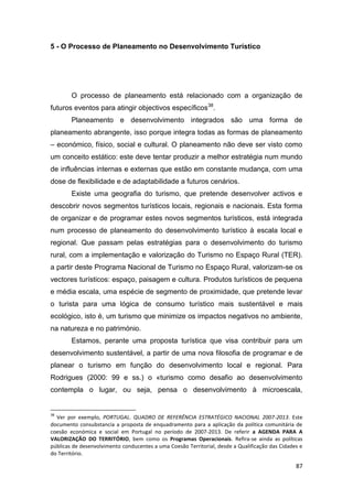 87
5 - O Processo de Planeamento no Desenvolvimento Turístico
O processo de planeamento está relacionado com a organização de
futuros eventos para atingir objectivos específicos38
.
Planeamento e desenvolvimento integrados são uma forma de
planeamento abrangente, isso porque integra todas as formas de planeamento
– económico, físico, social e cultural. O planeamento não deve ser visto como
um conceito estático: este deve tentar produzir a melhor estratégia num mundo
de influências internas e externas que estão em constante mudança, com uma
dose de flexibilidade e de adaptabilidade a futuros cenários.
Existe uma geografia do turismo, que pretende desenvolver activos e
descobrir novos segmentos turísticos locais, regionais e nacionais. Esta forma
de organizar e de programar estes novos segmentos turísticos, está integrada
num processo de planeamento do desenvolvimento turístico à escala local e
regional. Que passam pelas estratégias para o desenvolvimento do turismo
rural, com a implementação e valorização do Turismo no Espaço Rural (TER).
a partir deste Programa Nacional de Turismo no Espaço Rural, valorizam-se os
vectores turísticos: espaço, paisagem e cultura. Produtos turísticos de pequena
e média escala, uma espécie de segmento de proximidade, que pretende levar
o turista para uma lógica de consumo turístico mais sustentável e mais
ecológico, isto é, um turismo que minimize os impactos negativos no ambiente,
na natureza e no património.
Estamos, perante uma proposta turística que visa contribuir para um
desenvolvimento sustentável, a partir de uma nova filosofia de programar e de
planear o turismo em função do desenvolvimento local e regional. Para
Rodrigues (2000: 99 e ss.) o «turismo como desafio ao desenvolvimento
contempla o lugar, ou seja, pensa o desenvolvimento à microescala,
38
Ver por exemplo, PORTUGAL. QUADRO DE REFERÊNCIA ESTRATÉGICO NACIONAL 2007-2013. Este
documento consubstancia a proposta de enquadramento para a aplicação da política comunitária de
coesão económica e social em Portugal no período de 2007-2013. De referir a AGENDA PARA A
VALORIZAÇÃO DO TERRITÓRIO, bem como os Programas Operacionais. Refira-se ainda as políticas
públicas de desenvolvimento conducentes a uma Coesão Territorial, desde a Qualificação das Cidades e
do Território.
 
