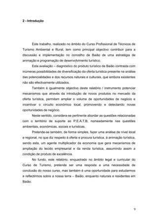 9
2 - Introdução
Este trabalho, realizado no âmbito do Curso Profissional de Técnicos de
Turismo Ambiental e Rural, tem como principal objectivo contribuir para a
discussão e implementação no concelho de Baião de uma estratégia de
animação e programação de desenvolvimento turístico.
Esta avaliação – diagnóstico do produto turístico de Baião contrasta com
inúmeras possibilidades de diversificação da oferta turística presente na análise
das potencialidades e dos recursos naturais e culturais, que embora existentes
não são efectivamente utilizados.
Também é igualmente objectivo deste relatório / instrumento potenciar
mecanismos que através da introdução de novos produtos no mercado da
oferta turística, permitam ampliar o volume de oportunidades de negócio e
incentivar o circuito económico local, promovendo e detectando novas
oportunidades de negócio.
Neste sentido, considera-se pertinente abordar as questões relacionadas
com o território de suporte ao P.E.A.T.B, nomeadamente nas questões
ambientais, económicas, sociais e turísticas.
Pretende-se também, de forma simples, fazer uma análise de nível local
e regional, no que diz respeito à oferta e procura turística, à animação turística,
sendo esta, um agente multiplicador da economia que gera mecanismos de
ampliação do tecido empresarial e da renda turística, assumindo assim a
condição de produto de excelência.
No fundo, este relatório, enquadrado no âmbito legal e curricular do
Curso de Turismo, pretende ser uma resposta a uma necessidade de
conclusão do nosso curso, mas também é uma oportunidade para estudarmos
e reflectirmos sobre a nossa terra – Baião, enquanto naturais e residentes em
Baião.
 