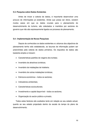 90
5.3- Pesquisa sobre Dados Existentes
Antes de iniciar a colecta de dados, é importante desenvolver uma
procura de informações já existentes. Ainda que possa ser óbvio, existem
muitos casos em que os dados cruciais para o planeamento do
desenvolvimento do turismo, são colectados e mantidos por sectores do
governo que não são expressamente ligados ao processo de planeamento.
5.4 - Implementação de Novas Pesquisas
Depois de conhecidos os dados existentes e o alcance dos objectivos de
planeamento tenha sido estabelecido, as lacunas de informação podem ser
preenchidas pela colecta de dados primários. Os requisitos de dados são
bastante amplos e incluem:
 Características padrões de viagens dos turistas;
 Inventário de atractivos turísticos;
 Inventário de instalações de hotelaria;
 Inventário de outras instalações turísticas;
 Estrutura económica – todos os sectores;
 Indicadores ambientais;
 Características socioculturais;
 Investimento e capital disponível – todos os sectores;
 Organização do sector público e privado;
Todos estes factores são avaliados tanto em relação ao seu estado actual,
quanto ao seu estado projectado dentro da escala do tempo do plano de
desenvolvimento.
 