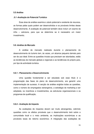 91
5.5 Análise
.5.1 -Avaliação do Potencial Turístico
Essa área de análise examina o stock potencial e existente de recursos,
as formas pelas quais podem ser desenvolvidos e os prováveis limites desse
desenvolvimento. A avaliação de potencial também deve incluir um exame da
infra – estrutura, para que se determine se é necessário um maior
investimento.
5.6 -Análise de Mercado
A análise de mercado realizada durante o planeamento do
desenvolvimento do turismo tem, às vezes, um alcance pequeno demais para
ser de uso ideal. Entre as questões iniciais que precisam ser abordadas, estão
as tendências de mercado globais e regionais e as tendências do próprio país,
por tipo de actividade turística.
5.6.1 - Planeamento e Desenvolvimento
Uma questão fundamental a ser estudada sob esse título é a
programação das fases do plano de desenvolvimento, ara garantir uma
implementação de sucesso. A secção de análise engloba todas as questões,
como o número de empregados estrangeiros, a estratégia de marketing a ser
adoptada, os incentivos a investimentos, as estruturas organizacionais e os
programas de qualificação.
5.6.2 - Avaliação de Impacto
As avaliações de impactos devem ser muito abrangentes, cobrindo
questões como os efeitos prováveis que o desenvolvimento terá sobre a
comunidade local e o meio ambiente, as implicações económicas e as
prováveis taxas de retorno económico. A integração das avaliações de
 