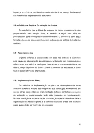 92
impactos económicos, ambientais e socioculturais é um avanço fundamental
nas ferramentas de planeamento do turismo.
5.6.3 -Política de Acção e Formulação de Planos
Os resultados das análises da pesquisa de dados provavelmente não
proporcionarão uma solução única, e tenderão a seguir uma série de
possibilidades para estratégias de desenvolvimento. O processo a partir daqui
formula esboços de planos com base em cada opção de politica derivada das
análises.
5.7 - Recomendações
O plano preferido e seleccionado com base nas análises, é submetido
pela equipa de planeamento às autoridades, juntamente com recomendações
relacionadas aos métodos ideais para desenvolver o turismo no destino e, ao
fazê-lo, atingir objectivos do plano. Durante o processo de discussões, o plano
final de desenvolvimento é formulado.
5.8 - Implementação do Plano
Os métodos de implementação do plano de desenvolvimento serão
avaliados durante a maioria dos estágios da sua construção. No momento em
que se atinge esse estágio de implementação, todos os controlos necessários
de legislação e regulamentação terão sido colocados em funcionamento.
Durante o estágio de implementação, uma atenção especial deverá ser dada à
organização das fases do plano, e o caminho da análise crítica terá resultado
áreas que poderão ser motivo de preocupação.
 