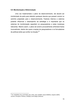 93
5.9 -Monitorização e Reformulação
Uma vez implementado o plano de desenvolvimento, ele deverá ser
monitorizado de perto para detectar quaisquer desvios que possam ocorrer no
caminho projectado para o desenvolvimento. Factores internos e externos
poderão influenciar o desempenho da estratégia e é importante que os
sistemas de monitorização capacitem os pesquisadores a estas mudanças
relevantes. Mesmo assim, o plano de turismo provavelmente enfrentará factos
inconcebíveis, diante dos quais a equipa de pesquisadores e os formuladores
de políticas terão que confiar na intuição.39
39
Cfr. CHOOPER, Chris; FLETCHER, John; FYALL, Alan; GILBERT, David; WANHILL, Stephen (2007),
Turismo: Princípios e Práticas, 3ªedição, Porto Alegre, Bookman
 