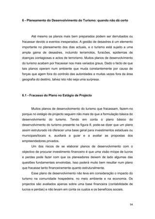 94
6 - Planeamento do Desenvolvimento do Turismo: quando não dá certo
Até mesmo os planos mais bem preparados podem ser derrubados ou
fracassar devido a eventos inesperados. A gestão de desastres é um elemento
importante no planeamento dos dias actuais, e o turismo está sujeito a uma
ampla gama de desastres, incluindo terramotos, furacões, epidemias de
doenças contagiosas e actos de terrorismo. Muitos planos de desenvolvimento
do turismo acabam por fracassar nos mais variados graus. Dado o facto de que
tais planos operam num ambiente que muda constantemente por causa de
forças que agem fora do controlo das autoridades e muitas vezes fora da área
geografia do destino, talvez isto não seja uma surpresa.
6.1 - Fracasso do Plano no Estágio de Projecto
Muitos planos de desenvolvimento do turismo que fracassam, fazem-no
porque no estágio de projecto seguem não mais do que a formulação básica do
desenvolvimento do turismo. Tendo em conta o plano básico do
desenvolvimento do turismo presente na figura 8, pode-se dizer que um plano
assim estruturado irá oferecer uma base geral para investimentos estaduais ou
municipais/locais e, auxiliará a guiar e a avaliar as propostas dos
empreendedores privados.
Um dos riscos de se elaborar planos de desenvolvimento com o
objectivo de procurar investimento financeiro é que uma visão míope de lucros
e perdas pode fazer com que os planeadores deixem de lado algumas das
questões fundamentais envolvidas. Isso poderá muito bem resultar num plano
que fracasse tanto financeiramente quanto estruturalmente.
Esse plano de desenvolvimento não leva em consideração o impacto do
turismo na comunidade hospedeira, no meio ambiente e na economia. Os
projectos são avaliados apenas sobre uma base financeira (contabilidade de
lucros e perdas) e não levam em conta os custos e os benefícios sociais.
 