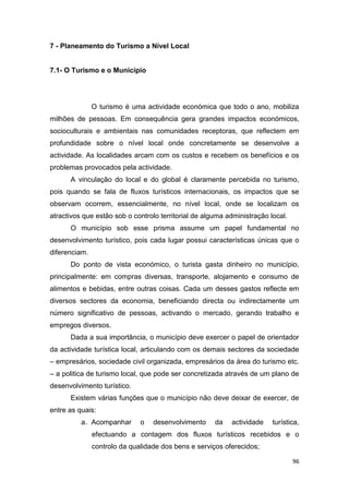 96
7 - Planeamento do Turismo a Nível Local
7.1- O Turismo e o Município
O turismo é uma actividade económica que todo o ano, mobiliza
milhões de pessoas. Em consequência gera grandes impactos económicos,
socioculturais e ambientais nas comunidades receptoras, que reflectem em
profundidade sobre o nível local onde concretamente se desenvolve a
actividade. As localidades arcam com os custos e recebem os benefícios e os
problemas provocados pela actividade.
A vinculação do local e do global é claramente percebida no turismo,
pois quando se fala de fluxos turísticos internacionais, os impactos que se
observam ocorrem, essencialmente, no nível local, onde se localizam os
atractivos que estão sob o controlo territorial de alguma administração local.
O município sob esse prisma assume um papel fundamental no
desenvolvimento turístico, pois cada lugar possui características únicas que o
diferenciam.
Do ponto de vista económico, o turista gasta dinheiro no município,
principalmente: em compras diversas, transporte, alojamento e consumo de
alimentos e bebidas, entre outras coisas. Cada um desses gastos reflecte em
diversos sectores da economia, beneficiando directa ou indirectamente um
número significativo de pessoas, activando o mercado, gerando trabalho e
empregos diversos.
Dada a sua importância, o município deve exercer o papel de orientador
da actividade turística local, articulando com os demais sectores da sociedade
– empresários, sociedade civil organizada, empresários da área do turismo etc.
– a politica de turismo local, que pode ser concretizada através de um plano de
desenvolvimento turístico.
Existem várias funções que o município não deve deixar de exercer, de
entre as quais:
a. Acompanhar o desenvolvimento da actividade turística,
efectuando a contagem dos fluxos turísticos recebidos e o
controlo da qualidade dos bens e serviços oferecidos;
 