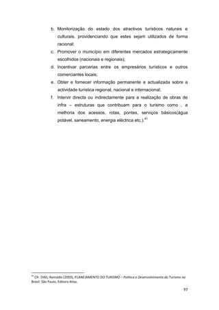 97
b. Monitorização do estado dos atractivos turísticos naturais e
culturais, providenciando que estes sejam utilizados de forma
racional;
c. Promover o município em diferentes mercados estrategicamente
escolhidos (nacionais e regionais);
d. Incentivar parcerias entre os empresários turísticos e outros
comerciantes locais;
e. Obter e fornecer informação permanente e actualizada sobre a
actividade turística regional, nacional e internacional;
f. Intervir directa ou indirectamente para a realização de obras de
infra – estruturas que contribuam para o turismo como , a
melhoria dos acessos, rotas, pontes, serviços básicos(água
potável, saneamento, energia eléctrica etc,).41
41
Cfr. DIAS, Reinaldo (2003), PLANEJAMENTO DO TURISMO – Política e Desenvolvimento do Turismo no
Brasil. São Paulo, Editora Atlas.
 