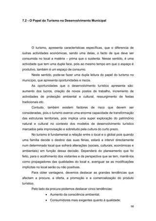 98
7.2 - O Papel do Turismo no Desenvolvimento Municipal
O turismo, apresenta características específicas, que o diferencia de
outras actividades económicas, sendo uma delas, o facto de que deve ser
consumida no local a matéria – prima que o sustenta. Nesse sentido, é uma
actividade que tem uma dupla face, pois ao mesmo tempo em que o espaço é
produtivo, também é um espaço de consumo.
Neste sentido, pode-se fazer uma dupla leitura do papel do turismo no
município, que apresenta oportunidades e riscos.
As oportunidades que o desenvolvimento turístico apresenta são:
aumento dos lucros, criação de novos postos de trabalho, incremento de
actividades de protecção ambiental e cultural, ressurgimento de festas
tradicionais etc.
Contudo, também existem factores de risco que devem ser
consideradas, pois o turismo exerce uma enorme capacidade de transformação
das estruturas territoriais, pois implica uma super exploração do património
natural e cultural no contexto dos modelos de desenvolvimento turístico
marcados pela improvisação e sobretudo pela cultura do curto prazo.
No turismo é fundamental a relação entre o local e o global pois quando
uma família decide o destino das suas férias, estará a intervir directamente
num determinado local que sofrerá alterações (sociais, culturais, económicas e
ambientais) em função dessa decisão. Dependerá do planeamento que foi
feito, para o acolhimento dos visitantes e da perspectiva que se tem, mantê-los
como propagadores das qualidades do local e, averiguar se as modificações
implícitas no local serão ou não positivas.
Para obter vantagens, devemos destacar as grandes tendências que
afectam a procura, a oferta, a promoção e a comercialização do produto
turístico.
Pelo lado da procura podemos destacar cinco tendências:
 Aumento da consciência ambiental;
 Consumidores mais exigentes quanto à qualidade;
 