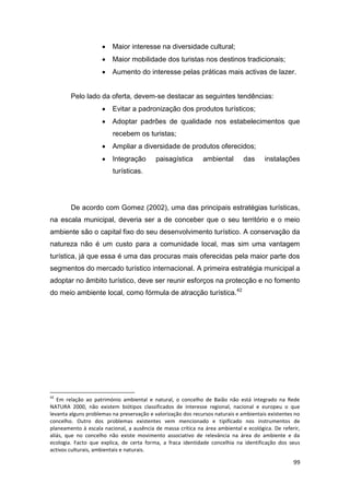 99
 Maior interesse na diversidade cultural;
 Maior mobilidade dos turistas nos destinos tradicionais;
 Aumento do interesse pelas práticas mais activas de lazer.
Pelo lado da oferta, devem-se destacar as seguintes tendências:
 Evitar a padronização dos produtos turísticos;
 Adoptar padrões de qualidade nos estabelecimentos que
recebem os turistas;
 Ampliar a diversidade de produtos oferecidos;
 Integração paisagística ambiental das instalações
turísticas.
De acordo com Gomez (2002), uma das principais estratégias turísticas,
na escala municipal, deveria ser a de conceber que o seu território e o meio
ambiente são o capital fixo do seu desenvolvimento turístico. A conservação da
natureza não é um custo para a comunidade local, mas sim uma vantagem
turística, já que essa é uma das procuras mais oferecidas pela maior parte dos
segmentos do mercado turístico internacional. A primeira estratégia municipal a
adoptar no âmbito turístico, deve ser reunir esforços na protecção e no fomento
do meio ambiente local, como fórmula de atracção turística.42
42
Em relação ao património ambiental e natural, o concelho de Baião não está integrado na Rede
NATURA 2000, não existem biótipos classificados de interesse regional, nacional e europeu o que
levanta alguns problemas na preservação e valorização dos recursos naturais e ambientais existentes no
concelho. Outro dos problemas existentes vem mencionado e tipificado nos instrumentos de
planeamento à escala nacional, a ausência de massa crítica na área ambiental e ecológica. De referir,
aliás, que no concelho não existe movimento associativo de relevância na área do ambiente e da
ecologia. Facto que explica, de certa forma, a fraca identidade concelhia na identificação dos seus
activos culturais, ambientais e naturais.
 