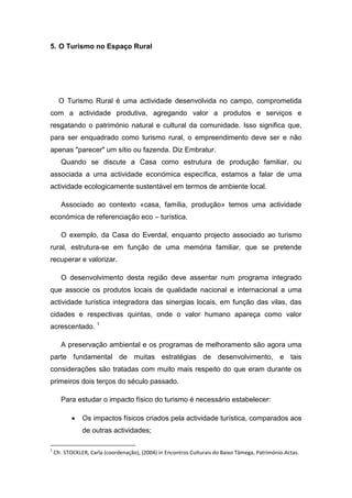 5. O Turismo no Espaço Rural
O Turismo Rural é uma actividade desenvolvida no campo, comprometida
com a actividade produtiva, agregando valor a produtos e serviços e
resgatando o património natural e cultural da comunidade. Isso significa que,
para ser enquadrado como turismo rural, o empreendimento deve ser e não
apenas "parecer" um sítio ou fazenda. Diz Embratur.
Quando se discute a Casa como estrutura de produção familiar, ou
associada a uma actividade económica específica, estamos a falar de uma
actividade ecologicamente sustentável em termos de ambiente local.
Associado ao contexto «casa, família, produção» temos uma actividade
económica de referenciação eco – turística.
O exemplo, da Casa do Everdal, enquanto projecto associado ao turismo
rural, estrutura-se em função de uma memória familiar, que se pretende
recuperar e valorizar.
O desenvolvimento desta região deve assentar num programa integrado
que associe os produtos locais de qualidade nacional e internacional a uma
actividade turística integradora das sinergias locais, em função das vilas, das
cidades e respectivas quintas, onde o valor humano apareça como valor
acrescentado. 1
A preservação ambiental e os programas de melhoramento são agora uma
parte fundamental de muitas estratégias de desenvolvimento, e tais
considerações são tratadas com muito mais respeito do que eram durante os
primeiros dois terços do século passado.
Para estudar o impacto físico do turismo é necessário estabelecer:
 Os impactos físicos criados pela actividade turística, comparados aos
de outras actividades;
1
Cfr. STOCKLER, Carla (coordenação), (2004) in Encontros Culturais do Baixo Tâmega, Património.Actas.
 