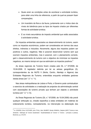  Quais eram as condições antes de acontecer a actividade turística,
para obter uma linha de referencia, a partir da qual se possam fazer
comparações;
 Um inventário da flora e da fauna, juntamente com o índice claro de
níveis de tolerância para os tipos de impacto criados por diferentes
formas de actividade turística;
 E os níveis secundários de impacto ambiental que estão associados
á actividade turística.
Os impactos ambientais associados ao desenvolvimento do turismo, assim
como os impactos económicos, podem ser considerados em termos dos seus
direitos, indirectos e induzidos. Novamente, alguns dos impactos podem ser
positivos e outros, negativos. Não é possível desenvolver turismo sem que
ocorram impactos ambientais, mas é possível, com o planeamento correcto,
gerir o desenvolvimento do turismo com o objectivo de minimizar os impactos
negativos, ao mesmo tempo em que se estimulam os impactos positivos.2
As áreas regionais de Turismo foram criadas pelo DL n.º 67/2008, de
10.04.2008. O legislador delimita por lei as aéreas geográficas (5),
correspondentes às da NUTS II (Norte, Centro, Alentejo e Algarve) das
Entidades Regionais de Turismo, entendidas enquanto entidades gestoras
destas áreas (art.° 2.° n.° 1).
Nas áreas metropolitanas de Lisboa e Porto, o Governo pode contratualizar
o exercício de actividades e a realização de projectos da administração central
com associações de turismo privado que tenham por objecto a actividade
turística (art.° 2.° n.°2).
As Áreas Regionais de Turismo (DL n.° 67/2008, de 10.04.2008) não prevê
qualquer atribuição ou ,missão especifica a estas entidades em matérias de
ordenamento turístico, nomeadamente, na intervenção na elaboração dos
2
Cfr. COOPER, Chris; FLETCHER, John; FYALL, Alan; GILBERT, Davide; WANHILL, Stephen (2007) “Turismo e meio
Ambiente”, “Definição de Turismo Sustentável”, “Sustentabilidade do Turismo” in Turismo – princípios e praticas,
Bookman, p.p. 210-273.
 