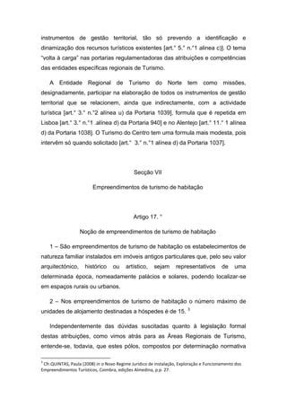 instrumentos de gestão territorial, tão só prevendo a identificação e
dinamização dos recursos turísticos existentes [art.° 5.° n.°1 alinea c)]. O tema
“volta à carga” nas portarias regulamentadoras das atribuições e competências
das entidades específicas regionais de Turismo.
A Entidade Regional de Turismo do Norte tem como missões,
designadamente, participar na elaboração de todos os instrumentos de gestão
territorial que se relacionem, ainda que indirectamente, com a actividade
turística [art.° 3.° n.°2 alínea u) da Portaria 1039], formula que é repetida em
Lisboa [art.° 3.° n.°1 .alínea d) da Portaria 940] e no Alentejo [art.° 11.° 1 alínea
d) da Portaria 1038]. O Turismo do Centro tem uma formula mais modesta, pois
intervêm só quando solicitado [art.° 3.° n.°1 alínea d) da Portaria 1037].
Secção VII
Empreendimentos de turismo de habitação
Artigo 17. °
Noção de empreendimentos de turismo de habitação
1 – São empreendimentos de turismo de habitação os estabelecimentos de
natureza familiar instalados em imóveis antigos particulares que, pelo seu valor
arquitectónico, histórico ou artístico, sejam representativos de uma
determinada época, nomeadamente palácios e solares, podendo localizar-se
em espaços rurais ou urbanos.
2 – Nos empreendimentos de turismo de habitação o número máximo de
unidades de alojamento destinadas a hóspedes é de 15. 3
Independentemente das dúvidas suscitadas quanto à legislação formal
destas atribuições, como vimos atrás para as Áreas Regionais de Turismo,
entende-se, todavia, que estes pólos, compostos por determinação normativa
3
Cfr.QUINTAS, Paula (2008) in o Novo Regime Jurídico de instalação, Exploração e Funcionamento dos
Empreendimentos Turísticos, Coimbra, edições Almedina, p.p. 27.
 