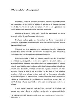 5.1Turismo, Cultura e Mudança social
O turismo é como um fenómeno económico e social que pode fazer com
que haja mudanças estruturais na sociedade, isso afecta de diversas formas a
população mundial, isto é, muitas pessoas modificam certos aspectos da sua
cultura ao entrarem em contacto com diferentes novidades. 6
Em relação á cultura Geetz (1989) afirma que o Homem é um animal
amarrado a teias de significados por ele mesmo.
Nenhuma cultura pode ser transmitida de forma desprendida à
sociedade, desta forma podemos dizer que as culturas são singulares e muito
diversas e localizadas.
O turismo tem força capaz de gerar impactos de diferentes magnitudes,
a intensidade destes impactos são divididos na economia local, nacional ou
internacional, no meio ambiente e na esfera sociocultural.
Assim a actividade turística tem várias consequências nas comunidades
podendo ser aspectos positivos ou aspectos negativos. No que diz respeito aos
aspectos positivos podemos referir a valorização do artesanato local, a herança
cultural, orgulho étnico, valorização do património histórico-cultural, intercâmbio
cultural, troca de valores, vivencia emocional e espacial, melhorias em infra-
estrutura pública e geração de empregos. Já em relação aos aspectos
negativos referimos a falta de controlo local sobre a dinâmica da actividade,
trivializarão ou perda de autenticidade, a fossilização das culturas, especulação
imobiliária, descaracterização do artesanato e arquitectura, vulgarização das
manifestações cultuais, autenticidade encenada, mudança nos costumes e
valores.
A vida social é afectada pela economia, por meio do consumo, dos
lazeres, etc., pois “não só o trabalho, mas também as outras actividades
6
Cfr. GOMES, Mariana (2007) “Reflexões acerca da relação entre turismo e cultura” in Revista Espaço
Académico, nº 73
 