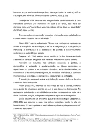 humanas, o que se chama de tempo livre, são organizados de modo a justificar
e a perpetuar o modo de produção vigente” (JAPPE, 1999, p.25).
O tempo de lazer torna-se uma imagem social para o consumo, é uma
mercadoria dominada por momentos de lazer e de férias, esta deve ser
oferecida como um “momento de vida real, retorno clínico deve ser aguardado”
(DEBORD, 2004, p.106).
O consumo tem como missão preencher o tempo livre dos trabalhadores
e passa a ser a resposta para a felicidade. 7
Olsen (2001) coloca no horizonte 7 forças que conduzem a mudança: os
activos e os capitais; as tecnologias; a saúde e a segurança; a nova gestão; o
marketing, a distribuição e a capacidade de gestão; o desenvolvimento
sustentável; e as tendências sociais.
Coopere t al. (1998) alertam para a existência de dois tipos de variáveis
a estudar: as variáveis exógenas e as variáveis relacionadas com o turismo.
Puderam ser incluídas, nas variáveis exógenas, a política, a
demográfica, a legislação e regulamentação, os blocos comerciais, o
aquecimento do planeta e as mudanças climáticas, as tendências sociais, as
economias e o desenvolvimento regional, os mercados financeiros, o comércio
internacional, a tecnologia, os transportes, a segurança e a protecção.
E tecnologia, a concentração e a globalização mudam de forma decisiva
a indústria do turismo actual.
Pizam (1999:335), referindo-se aos estilos de vida e valores, sustenta
que a perda de privacidade prende-se com o uso das novas tecnologias. No
contexto da globalização, a sociabilidade aumenta a necessidade de viajar para
visitar familiares, amigos, colegas em congressos e parceiros de negócios.
Existe actualmente um problema, que já foi identificado por Coopere t al.
(1998:454) que segundo o qual, nos países ocidentais, existe “a falta de
financiamento do sector público e a retirada do apoio do apoio governamental”
à indústria do turismo. 8
7
Cfr. HINTZE, Hélio César (2009) “A Sociedade do espectáculo in Revista Brasileira de eco-Turismo” vol.2
nº1, p.p. 63- 66.
8
Cfr. FIRMINO, Manuel Brazinha (2007), “as mudanças económicas, sócio-culturais e seus reflexos no
sector do turismo” in Turismo Organização e Gestão, Lisboa, Escolar Editora, p.p. 350 – 352.
 