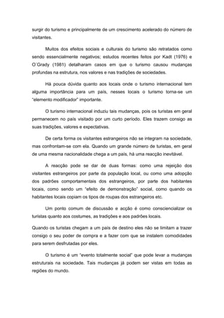 surgir do turismo e principalmente de um crescimento acelerado do número de
visitantes.
Muitos dos efeitos sociais e culturais do turismo são retratados como
sendo essencialmente negativos; estudos recentes feitos por Kadt (1976) e
O´Grady (1981) detalharam casos em que o turismo causou mudanças
profundas na estrutura, nos valores e nas tradições de sociedades.
Há pouca dúvida quanto aos locais onde o turismo internacional tem
alguma importância para um país, nesses locais o turismo torna-se um
“elemento modificador” importante.
O turismo internacional induziu tais mudanças, pois os turistas em geral
permanecem no país visitado por um curto período. Eles trazem consigo as
suas tradições, valores e expectativas.
De certa forma os visitantes estrangeiros não se integram na sociedade,
mas confrontam-se com ela. Quando um grande número de turistas, em geral
de uma mesma nacionalidade chega a um país, há uma reacção inevitável.
A reacção pode se dar de duas formas: como uma rejeição dos
visitantes estrangeiros por parte da população local, ou como uma adopção
dos padrões comportamentais dos estrangeiros, por parte dos habitantes
locais, como sendo um “efeito de demonstração” social, como quando os
habitantes locais copiam os tipos de roupas dos estrangeiros etc.
Um ponto comum de discussão e acção é como consciencializar os
turistas quanto aos costumes, as tradições e aos padrões locais.
Quando os turistas chegam a um país de destino eles não se limitam a trazer
consigo o seu poder de compra e a fazer com que se instalem comodidades
para serem desfrutadas por eles.
O turismo é um “evento totalmente social” que pode levar a mudanças
estruturais na sociedade. Tais mudanças já podem ser vistas em todas as
regiões do mundo.
 