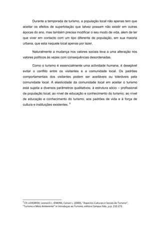 Durante a temporada de turismo, a população local não apenas tem que
aceitar os efeitos de superlotação que talvez possam não existir em outras
épocas do ano, mas também precisa modificar o seu modo de vida, alem de ter
que viver em contacto com um tipo diferente de população, em sua maioria
urbana, que esta naquele local apenas por lazer.
Naturalmente a mudança nos valores sociais leva a uma alteração nos
valores políticos às vezes com consequências desordenadas.
Como o turismo é essencialmente uma actividade humana, é desejável
evitar o conflito entre os visitantes e a comunidade local. Os padrões
comportamentais dos visitantes podem ser aceitáveis ou toleráveis pela
comunidade local. A elasticidade da comunidade local em aceitar o turismo
está sujeita a diversos parâmetros qualitativos: á estrutura sócio – profissional
da população local; ao nível de educação e conhecimento do turismo; ao nível
de educação e conhecimento do turismo; aos padrões de vida e á força de
cultura e instituições existentes. 9
9
Cfr.LICKORISH, Leonard J.; JENKINS, Carson L. (2000), “Aspectos Culturais e Sociais do Turismo”,
“Turismo e Meio Ambeiente” in Introduçao ao Turismo, editora Campus ltda., p.p. 210-273.
 