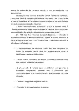 rumos da exploração dos recursos naturais e suas consequências nos
ecossistemas.
Estudos pioneiros como os de Rachel Carson (“primavera silenciosa”,
1962) e de Dennis & Meadows (“os limites do crescimento”, 1972) associaram
o nível de degradação ambiental as conquistas tecnológicas e a ânsia do lucro
em curto prazo das sociedades industriais.
O termo “desenvolvimento sustentável”, o qual é definido como o
“desenvolvimento que atende as necessidades do presente sem comprometer
as possibilidades das gerações futuras atenderam as suas próprias”.
Em 1995 nas ilhas Canárias (Lanzarote-Espanha), é celebrada a
conferência mundial de turismo sustentável, durante a qual foi elaborada a
carta do turismo sustentável. Entre outras coisas, o documento chamava a
atenção para o facto de que:
 O desenvolvimento da actividade turística não deve ultrapassar os
limites do ambiente natural, deve ser economicamente viável e
equitativo para as comunidades locais;
 Deverá haver a participação dos actores sociais envolvidos nos níveis
local, regional, nacional e internacional;
 O planeamento do turismo deve ser elaborado por governos e
autoridades competentes, contando com a participação das
comunidades locais e de organizações não governamentais, de forma
integrada;
 Defende a adopção de códigos de conduta;
 Promoção de formas alternativas de turismo.
 