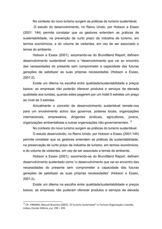 No contexto do novo turismo surgem as práticas do turismo sustentável.
O estudo do desenvolvimento, no Reino Unido, por Hobson e Essex
(2001: 144) permite constatar que os gestores entendem as práticas de
sustentabilidade, na prevenção de curto prazo da indústria de turismo, em
termos económicos, e do volume de visitantes, em vez de ser associado a
temas do ambiente.
Hobson e Essex (2001), socorrendo-se do Brundtland Report, definem
desenvolvimento sustentável como o “desenvolvimento que vai ao encontro
das necessidades do presente sem comprometer a capacidade das futuras
gerações de satisfazer as suas próprias necessidades (Hobson e Essex,
2001:2).
Existe um dilema na escolha entre qualidade/sustentabilidade e preços
baixos: as empresas não poderão oferecer produtos e serviços de elevada
qualidade aos turistas, quando estes pegarem por um hotel 5 estrelas um preço
ao nível de 3 estrelas.
Actualmente o conceito de desenvolvimento sustentável remete-nos
para um envolvimento activo dos governos, poderes locais, organizações
internacionais, empresários, dirigentes sindicais, agricultores, jovens,
organizações ambientalistas e outras organizações não governamentais. 12
No contexto do novo turismo surgem as práticas do turismo sustentável.
O estudo desenvolvido, no Reino Unido, por Hobson e Essex (2001:144)
permite constatar que os gestores entendem as práticas de sustentabilidade,
na preservação de curto prazo da indústria de turismo, em termos económicos,
e do volume de visitantes, em vez de ser associado a temas do ambiente.
Hobson e Essex (2001), socorrendo-se do Brundtland Report, definem
desenvolvimento sustentado como “o desenvolvimento que vai ao encontro das
necessidades do presente sem comprometer a capacidade das futuras
gerações de satisfazer as suas próprias necessidades” (Hobson e Essex,
2001:2).
Existe um dilema na escolha entre qualidade/sustentabilidade e preços
baixos: as empresas não puderam oferecer produtos e serviços de elevada
12
Cfr. FIRMINO, Manuel Brazinha (2007), “O Turismo Sustentável” in Turismo Organização e Gestão,
Lisboa, Escolar Editora, p.p. 190 – 193.
 