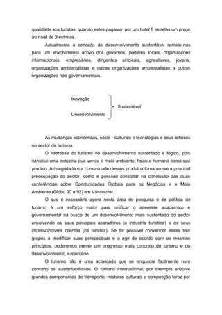 qualidade aos turistas, quando estes pagarem por um hotel 5 estrelas um preço
ao nível de 3 estrelas.
Actualmente o conceito de desenvolvimento sustentável remete-nos
para um envolvimento activo dos governos, poderes locais, organizações
internacionais, empresários, dirigentes sindicais, agricultores, jovens,
organizações ambientalistas e outras organizações ambientalistas e outras
organizações não governamentais.
Inovação
Sustentável
Desenvolvimento
As mudanças económicas, sócio - culturais e tecnologias e seus reflexos
no sector do turismo.
O interesse do turismo no desenvolvimento sustentado é lógico, pois
constitui uma indústria que vende o meio ambiente, físico e humano como seu
produto. A integridade e a comunidade desses produtos tornaram-se a principal
preocupação do sector, como é possível constatar na conclusão das duas
conferências sobre Oportunidades Globais para os Negócios e o Meio
Ambiente (Globo 90 a 92) em Vancouver.
O que é necessário agora nesta área de pesquisa e de política de
turismo é um esforço maior para unificar o interesse académico e
governamental na busca de um desenvolvimento mais sustentado do sector
envolvendo os seus principais operadores (a industria turística) e os seus
imprescindíveis clientes (os turistas). Se for possível convencer esses três
grupos a modificar suas perspectivas e a agir de acordo com os mesmos
princípios, poderemos prever um progresso mais concreto do turismo e do
desenvolvimento sustentado.
O turismo não é uma actividade que se enquadre facilmente num
conceito de sustentabilidade. O turismo internacional, por exemplo envolve
grandes componentes de transporte, misturas culturais e competição feroz por
 