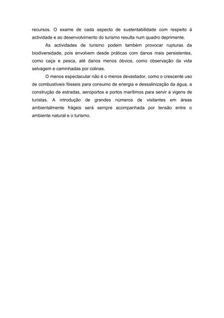 recursos. O exame de cada aspecto de sustentabilidade com respeito á
actividade e ao desenvolvimento do turismo resulta num quadro deprimente.
As actividades de turismo podem também provocar rupturas da
biodiversidade, pois envolvem desde práticas com danos mais persistentes,
como caça e pesca, até danos menos óbvios, como observação da vida
selvagem e caminhadas por colinas.
O menos espectacular não é o menos devastador, como o crescente uso
de combustíveis fósseis para consumo de energia e dessalinização da água, a
construção de estradas, aeroportos e portos marítimos para servir a vigens de
turistas. A introdução de grandes números de visitantes em áreas
ambientalmente frágeis será sempre acompanhada por tensão entre o
ambiente natural e o turismo.
 