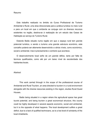 Resumo
Este trabalho realizado no âmbito do Curso Profissional de Turismo
Ambiental e Rural, uma área direccionada para a prática turística no meio rural
e para um local em que o ambiente se conjuga com os diversos recursos
existentes na região, destina-se à realização de um estudo das Casas de
Habitação ao serviço do Turismo Rural.
Estando Baião situado numa região em que o espaço rural tem grande
potencial turístico, e sendo o turismo uma grande estrutura económic, este
concelho poderia ser altamente desenvolvido a vários níveis, como económico,
social e ambiental, mas é precisamente o contrario que acontece.
O desenvolvimento local sofre de um grande défice, tanto por falta de
técnicos qualificados, como até por um baixo nível de escolaridade dos
habitantes locais.
Abstract
This work carried through in the scope of the professional course of
Ambiental and Rural Tourism, an area directed to tourism in a rural environment
alongside with the diverse resources existing in the region, studies Rural Guest
Houses.
Baião being situated in a region where the agricultural space has great
tourist potential, and being tourism a great economical structure, this county
could be highly developed in several aspects economic, social and ambiental,
but it is the opposite of what happens. The local development suffers a great
deficit, due to a lack of qualified technicians, as to a low level of scholarity of the
local inhabitants.
 