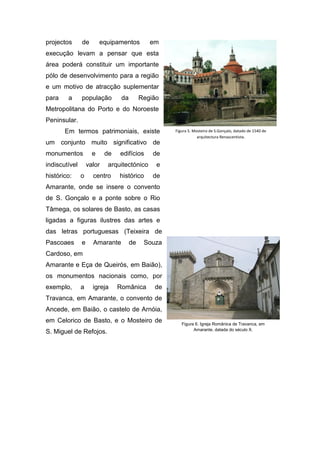 projectos de equipamentos em
execução levam a pensar que esta
área poderá constituir um importante
pólo de desenvolvimento para a região
e um motivo de atracção suplementar
para a população da Região
Metropolitana do Porto e do Noroeste
Peninsular.
Em termos patrimoniais, existe
um conjunto muito significativo de
monumentos e de edifícios de
indiscutível valor arquitectónico e
histórico: o centro histórico de
Amarante, onde se insere o convento
de S. Gonçalo e a ponte sobre o Rio
Tâmega, os solares de Basto, as casas
ligadas a figuras ilustres das artes e
das letras portuguesas (Teixeira de
Pascoaes e Amarante de Souza
Cardoso, em
Amarante e Eça de Queirós, em Baião),
os monumentos nacionais como, por
exemplo, a igreja Românica de
Travanca, em Amarante, o convento de
Ancede, em Baião, o castelo de Arnóia,
em Celorico de Basto, e o Mosteiro de
S. Miguel de Refojos.
Figura 5. Mosteiro de S.Gonçalo, datado de 1540 de
arquitectura Renascentista.
Figura 6. Igreja Românica de Travanca, em
Amarante, datada do século X.
 