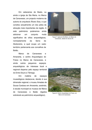Em cabeceiras de Basto, ou
ainda a igreja de Sta Maria, no Marco
de Canaveses, um projecto moderno da
autoria do arquitecto Álvaro Siza, e que
constitui actualmente um dos pólos de
atracção mais importantes da região. A
este património poderemos ainda
adicionar um conjunto muito
significativo de sítios arqueológicos,
nomeadamente da Serra da
Aboboreira, a qual ocupa um vasto
território pertencente aos concelhos de
Baião.
Marco de Canaveses e
Amarante, o centro Arqueológico do
Freixo no Marco de Canaveses, e
ainda outros pequenos espaços
arqueológicos de interesse local e
regional disperso pelo espaço territorial
do Entre Douro e Tâmega.
Em matéria de espaços
museológicos destaca-se, devido á sua
dimensão regional, o museu Amadeo de
Sousa Cardoso em Amarante, existindo,
à escala municipal os museus de Marco
de Canaveses e Baião (ligados
sobretudo ao património arqueológico).
Figura 7. Igreja de Sta Maria, em Marco de
Canaveses, datada do século XX.
Figura 8. Centro Arqueológico do Freixo, em
Marco de Canaveses.
 