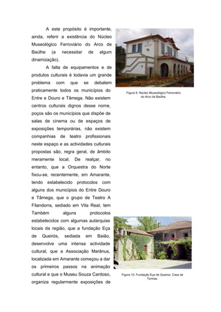 A este propósito é importante,
ainda, referir a existência do Núcleo
Museológico Ferroviário do Arco de
Baúlhe (a necessitar de algum
dinamização).
A falta de equipamentos e de
produtos culturais é todavia um grande
problema com que se debatem
praticamente todos os municípios do
Entre e Douro e Tâmega. Não existem
centros culturais dignos desse nome,
poços são os municípios que dispõe de
salas de cinema ou de espaços de
exposições temporárias, não existem
companhias de teatro profissionais
neste espaço e as actividades culturais
propostas são, regra geral, de âmbito
meramente local. De realçar, no
entanto, que a Orquestra do Norte
fixou-se, recentemente, em Amarante,
tendo estabelecido protocolos com
alguns dos municípios do Entre Douro
e Tâmega, que o grupo de Teatro A
Filandorra, sediado em Vila Real, tem
Também alguns protocolos
estabelecidos com algumas autarquias
locais da região, que a fundação Eça
de Queirós, sediada em Baião,
desenvolve uma intensa actividade
cultural, que a Associação Marânus,
localizada em Amarante começou a dar
os primeiros passos na animação
cultural e que o Museu Souza Cardoso,
organiza regularmente exposições de
Figura 9. Núcleo Museológico Ferroviário
do Arco de Baúlhe.
Figura 10. Fundação Eça de Queiroz, Casa de
Tormes.
 
