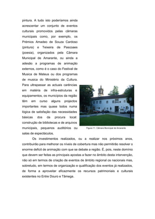 pintura. A tudo isto poderíamos ainda
acrescentar um conjunto de eventos
culturais promovidos pelas câmaras
municipais como, por exemplo, os
Prémios Amadeo de Souza Cardoso
(pintura) e Teixeira de Pascoaes
(poesia), organizados pela Câmara
Municipal de Amarante, ou ainda a
adesão a programas de animação
externos, como é o caso do Festival de
Musica de Mateus ou dos programas
de musica do Ministério da Cultura.
Para ultrapassar as actuais carências
em matéria de infra-estruturas e
equipamentos, os municípios da região
têm em curso alguns projectos
importantes mas quase todos numa
lógica de satisfação das necessidades
básicas dos da procura local:
construção de bibliotecas e de arquivos
municipais, pequenos auditórios ou
salas de espectáculos.
Os investimentos realizados, ou a realizar nos próximos anos,
contribuirão para melhorar os níveis de cobertura mas não permitirão resolver o
enorme deficit de animação com que se debate a região. É, pois, neste domínio
que devem ser feitas as principais apostas a fazer no âmbito desta intervenção,
não só em termos de criação de eventos de âmbito regional os nacionais mas,
sobretudo, em termos de organização e qualificação dos eventos já realizados,
de forma a aproveitar eficazmente os recursos patrimoniais e culturais
existentes no Entre Douro e Tâmega.
Figura 11. Câmara Municipal de Amarante
 