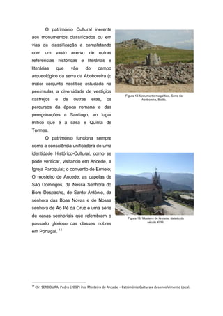 O património Cultural inerente
aos monumentos classificados ou em
vias de classificação e completando
com um vasto acervo de outras
referencias históricas e literárias e
literárias que vão do campo
arqueológico da serra da Aboboreira (o
maior conjunto neolítico estudado na
península), a diversidade de vestígios
castrejos e de outras eras, os
percursos da época romana e das
peregrinações a Santiago, ao lugar
mítico que é a casa e Quinta de
Tormes.
O património funciona sempre
como a consciência unificadora de uma
identidade Histórico-Cultural, como se
pode verificar, visitando em Ancede, a
Igreja Paroquial; o convento de Ermelo;
O mosteiro de Ancede; as capelas de
São Domingos, da Nossa Senhora do
Bom Despacho, de Santo António, da
senhora das Boas Novas e de Nossa
senhora de Ao Pé da Cruz e uma série
de casas senhoriais que relembram o
passado glorioso das classes nobres
em Portugal. 14
14
Cfr. SERDOURA, Pedro (2007) in o Mosteiro de Ancede – Património Cultura e desenvolvimento Local.
Figura 12.Monumento megalítico, Serra da
Aboboreira, Baião.
Figura 13. Mosteiro de Ancede, datado do
século XVIII.
 