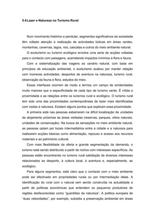 5.4Lazer e Natureza no Turismo Rural
Num movimento histórico e pendular, segmentos significativos da sociedade
têm voltado atenção à realização de actividades lúdicas em áreas verdes,
montanhas, cavernas, lagos, rios, cascatas e outros do meio ambiente natural.
O ecoturismo ou turismo ecológico envolve uma serie de acções voltadas
para o contacto com paisagens, acarretando impactos mínimos à flora e fauna.
Com a sistematização das viagens ao cenário natural, com base em
princípios de educação ambiental, o ecoturismo acabou por manter relação
com inúmeras actividades: desportos de aventura na natureza, turismo rural,
observação da fauna e flora, estudos do meio.
Essas interfaces ocorrem de modo a termos um campo de similaridades
muito maiores que a especificidade de cada tipo de turismo verde. É nítida a
proximidade e as relações entre os turismos rural e ecológico. O turismo rural
tem sido uma das proximidades contemporâneas de lazer mais identificadas
com visitas à natureza. Existem alguns pontos que explicam essa proximidade.
A primeira está nas pessoas esbarrarem na difícil localização de unidades
de alojamento próximas às áreas visitadas (reservas, parques, sítios naturais,
unidades de conservação). Na busca de sensações no meio ambiente natural,
as pessoas optam por locais intermediários entre a cidade e a natureza para
realizarem acções básicas como alimentação, repouso e acesso aos recursos
materiais e ao património cultural.
Com mais flexibilidade da oferta e grande segmentação da demanda, o
turismo está sendo distribuído a partir de nichos com interesses específicos. As
pessoas estão encontrando no turismo rural satisfação de diversos interesses
relacionados ao desporto, á cultura local, á aventura e, especialmente, ao
ecológico.
Para alguns segmentos, está claro que o contacto com o meio ambiente
pode ser efectivado em propriedades rurais ou por intermediação delas. A
identificação do rural com o natural vem sendo construída na actualidade a
partir de políticas económicas que entendem os pequenos produtores de
regiões desfavorecidas como “guardiões da natureza”. A politica europeia de
“duas velocidades”, por exemplo, subsidia a preservação ambiental em áreas
 