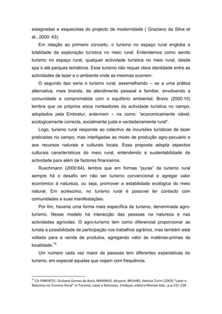 estagnadas e esquecidas do projecto de modernidade ( Graziano da Silva et
al., 2000: 43).
Em relação ao primeiro conceito, o turismo no espaço rural engloba a
totalidade da exploração turística no meio rural. Entendemos como sendo
turismo no espaço rural, qualquer actividade turística no meio rural, desde
spa´s até parques temáticos. Esse turismo não requer clara identidade entre as
actividades de lazer e o ambiente onde as mesmas ocorrem.
O segundo tipo seria o turismo rural, assemelhando – se a uma prática
alternativa, mais branda, de atendimento pessoal e familiar, envolvendo a
comunidade e comprometida com o equilíbrio ambiental. Bravo (2000:10)
lembra que os próprios eixos norteadores da actividade turística no campo,
adoptados pela Embratur, anteviram – na como: “economicamente viável,
ecologicamente correcta, socialmente justa e verdadeiramente rural”.
Logo, turismo rural responde ao colectivo de incursões turísticas de lazer
praticadas no campo, mas interligadas ao modo de produção agro-pecuário e
aos recursos naturais e culturais locais. Essa proposta adopta aspectos
culturais característicos do meio rural, entendendo a sustentabilidade da
actividade para além de factores financeiros.
Ruschmann (2000:64), lembra que em formas “puras” de turismo rural
sempre há o desafio em não ser turismo convencional e agregar valor
económico á natureza, ou seja, promover a estabilidade ecológica do meio
natural. Em acréscimo, no turismo rural é possível ter contacto com
comunidades e suas manifestações.
Por fim, haveria uma forma mais específica de turismo, denominada agro-
turismo. Nesse modelo há interacção das pessoas na natureza e nas
actividades agrícolas. O agro-turismo tem como diferencial proporcionar ao
turista a possibilidade de participação nos trabalhos agrários, mas também está
voltado para a venda de produtos, agregando valor ás matérias-primas da
localidade.15
Um número cada vez maior de pessoas tem diferentes expectativas do
turismo, em especial aquelas que viajam com frequência.
15
Cfr.PIMENTEL, Giuliano Gomes de Assis; MARINHO, Alcyane; BRUHNS, Heloisa Turini (2003) “Lazer e
Natureza no Turismo Rural” in Turismo, Lazer e Natureza, 1ªediçao, editora Manole ltda., p.p.131-134.
 