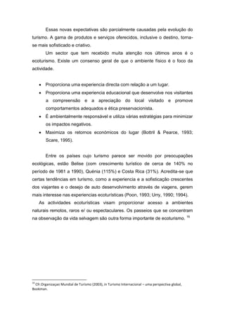 Essas novas expectativas são parcialmente causadas pela evolução do
turismo. A gama de produtos e serviços oferecidos, inclusive o destino, torna-
se mais sofisticado e criativo.
Um sector que tem recebido muita atenção nos últimos anos é o
ecoturismo. Existe um consenso geral de que o ambiente físico é o foco da
actividade.
 Proporciona uma experiencia directa com relação a um lugar.
 Proporciona uma experiencia educacional que desenvolve nos visitantes
a compreensão e a apreciação do local visitado e promove
comportamentos adequados e ética preservacionista.
 É ambientalmente responsável e utiliza várias estratégias para minimizar
os impactos negativos.
 Maximiza os retornos económicos do lugar (Bottril & Pearce, 1993;
Scare, 1995).
Entre os países cujo turismo parece ser movido por preocupações
ecológicas, estão Belise (com crescimento turístico de cerca de 140% no
período de 1981 a 1990), Quénia (115%) e Costa Rica (31%). Acredita-se que
certas tendências em turismo, como a experiencia e a sofisticação crescentes
dos viajantes e o desejo de auto desenvolvimento através de viagens, gerem
mais interesse nas experiencias ecoturísticas (Poon, 1993; Urry, 1990; 1994).
As actividades ecoturísticas visam proporcionar acesso a ambientes
naturais remotos, raros e/ ou espectaculares. Os passeios que se concentram
na observação da vida selvagem são outra forma importante de ecoturismo. 16
16
Cfr.Organizaçao Mundial de Turismo (2003), in Turismo Internacional – uma perspectiva global,
Bookman.
 