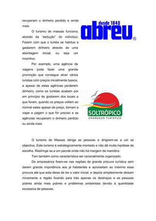 recuperam o dinheiro perdido e ainda
mais.
O turismo de massas funciona,
através da “sedução” do indivíduo.
Fazem com que o turista se habitue a
gastarem dinheiro através de uma
abordagem inicial, ou seja um
incentivo.
Por exemplo, uma agência de
viagens pode fazer uma grande
promoção que consegue atrair vários
turistas com preços inicialmente baixos,
e apesar de estas agências perderem
dinheiro, como os turistas acabam por
em princípio de gostarem dos locais a
que foram, quando os preços voltam ao
normal estes apesar do preço, tornam a
viajar e pagam o que for preciso e as
agências recuperam o dinheiro perdido
ou ainda mais.
O turismo de Massas obriga as pessoas a dirigirem-se a um só
objectivo. Este turismo é estrategicamente montado e não dá muita hipótese de
escolha. Restringe se a um pacote onde não há margem de manobra.
Tem também como característica ser racionalmente organizado.
Os empresários fixam-se nas regiões de grande procura turística sem
darem grande importância aos já habitantes e aproveitam ao máximo essa
procura até que esta deixe de ter o valor inicial, e depois simplesmente deixam
novamente a região ficando para trás apenas os destroços e as pessoas
pobres ainda mais pobres e problemas ambientais devido á quantidade
excessiva de pessoas.
 